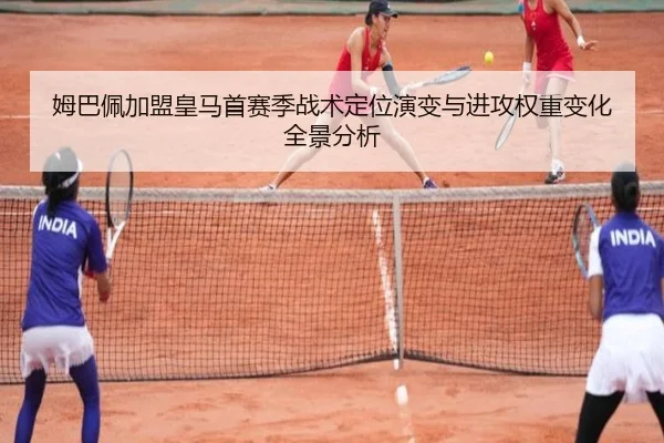 姆巴佩加盟皇马首赛季战术定位演变与进攻权重变化全景分析