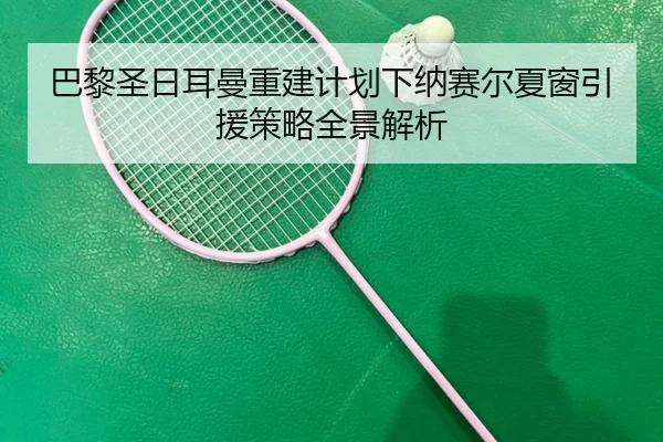 巴黎圣日耳曼重建计划下纳赛尔夏窗引援策略全景解析