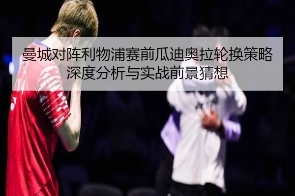 曼城对阵利物浦赛前瓜迪奥拉轮换策略深度分析与实战前景猜想